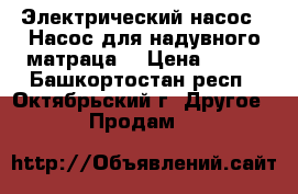Электрический насос(  Насос для надувного матраца) › Цена ­ 300 - Башкортостан респ., Октябрьский г. Другое » Продам   